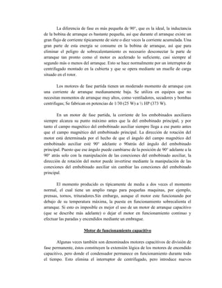 La diferencia de fase es más pequeña de 90°, que es la ideal, la inductancia
de la bobina de arranque es bastante pequeña, así que durante el arranque existe un
gran flujo de corriente típicamente de siete o diez veces la corriente acumulada. Una
gran parte de esta energía se consume en la bobina de arranque, así que para
eliminar el peligro de sobrecalentamiento es necesario desconectar la parte de
arranque tan pronto como el motor es acelerado lo suficiente, casi siempre al
segundo más o menos del arranque. Esto se hace normalmente por un interruptor de
centrifugado montado en la cubierta y que se opera mediante un muelle de carga
situado en el rotor.
Los motores de fase partida tienen un moderado momento de arranque con
una corriente de arranque medianamente baja. Se utiliza en equipos que no
necesitan momentos de arranque muy altos, como ventiladores, secadores y bombas
centrifugas; Se fabrican en potencias de 1/30 (25 W) a ½ HP (373 W).
En un motor de fase partida, la corriente de los embobinados auxiliares
siempre alcanza su punto máximo antes que la del embobinado principal, y por
tanto el campo magnético del embobinado auxiliar siempre llega a ese punto antes
que el campo magnético del embobinado principal. La dirección de rotación del
motor está determinada por el hecho de que el ángulo del campo magnético del
embobinado auxiliar esté 90° adelante o 90atrás del ángulo del embobinado
principal. Puesto que ese ángulo puede cambiarse de la posición de 90° adelante a la
90° atrás solo con la manipulación de las conexiones del embobinado auxiliar, la
dirección de rotación del motor puede invertirse mediante la manipulación de las
conexiones del embobinado auxiliar sin cambiar las conexiones del embobinado
principal.
El momento producido es típicamente de media a dos veces el momento
normal, el cual tiene un amplio rango para pequeñas maquinas, por ejemplo,
prensas, tornos, trituradores.Sin embargo, aunque el motor este funcionando por
debajo de su temperatura máxima, la puesta en funcionamiento sobrecalienta el
arranque. Si esto es imposible es mejor el uso de un motor de arranque capacitivo
(que se describe más adelante) o dejar el motor en funcionamiento continuo y
efectuar las paradas y encendidos mediante un embrague.
Motor de funcionamiento capacitivo
Algunas veces también son denominados motores capacitivos de división de
fase permanente, éstos constituyen la extensión lógica de los motores de encendido
capacitivo, pero donde el condensador permanece en funcionamiento durante todo
el tiempo. Esto elimina el interruptor de centrifugado, pero introduce nuevos
 