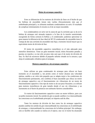 Motor de arranque capacitivo
Estos se diferencian de los motores de división de fases en el hecho de que
las bobinas de encendido tienen más vueltas (frecuentemente más que el
embobinado principal) y se alimenta mediante condensadores en serie. El resultado
de complicar mínimamente el circuito es el de un mejor encendido.
Los condensadores en serie son la causa de que la corriente que se da en la
bobina de arranque esté atrasada respecto a la fase de la tensión suministrada,
escogiendo de forma correcta la bobina y el condensador, podemos aproximar en
gran manera la diferencia de fase ideal de 90°.El condensador de encendido tiene la
ventaja de dar una corriente de encendido más baja y momento inicial mayor que su
equivalente motor de división de fase.
El motor de encendido capacitivo monofásico es el más adecuado para
utensilios domésticos. Tiene un gran momento inicial, tolera frecuentes paradas y
puestas en marcha y es tan sólo un poco más caro que el de motor de división de
fase. Es fácil de reconocer debido al pequeño saliente situado en la carcasa y que
aloja el condensador cilíndrico para el arranque.
Motores capacitivos y de arranque capacitivo
Estos utilizan un gran condensador de arranque para ofrecer un buen
momento en el encendido y, tan pronto como el motor alcanza una velocidad
óptima, cambia a un valor más pequeño que se adapta mejor a las condiciones de
funcionamiento permanente, esto combina el buen encendido que ofrece un motor
de arranque capacitivo con el funcionamiento sin vibraciones de un motor de
funcionamiento capacitivo. Este tipo de motor es de uso poco frecuente y se utilizan
para motores monofásicos de gran tamaño donde el uso sin vibraciones y un
incremento en el factor de potencia son realmente factores considerables.
Un motor de funcionamiento capacitivo como un motor trifásico, pero con
un pobre momento inicial. Su sentido de giro se puede cambiar sí se intercambiando
las conexiones en el embobinado principal, no importa cuál de ellas.
Tanto los motores de división de fase como los de arranque capacitivo
pueden cambiar de sentido de giro intercambiando las conexiones en el embobinado
de arranque, o intercambiando las conexiones de la bobina principal. Sin embargo,
esto es factible sólo cuando se realiza en el reposo, una vez el motor ha alcanzado
 