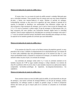 Motores de inducción de jaula de ardilla clase a
El motor clase A es un motor de jaula de ardilla normal o estándar fabricado para
uso a velocidad constante. Tiene grandes áreas de ranuras para una muy buena disipación
de calor, y barras con ranuras ondas en el motor. Durante el periodo de arranque,
la densidad de corriente es alta cerca de la superficie del rotor; durante el periodo de la
marcha, la densidad se distribuye con uniformidad. Esta diferencia origina algo de
alta resistencia y baja reactancia de arranque, con lo cual se tiene un par de arranque entre
1.5 y 1.75 veces el nominal ( a plena carga). El par de arranque es relativamente alto y la
baja resistencia del rotor produce una aceleración bastante rápida hacia la velocidad
nominal. Tiene la mejor regulación de velocidad pero su corriente de arranque varía entre 5
y 7 veces la corriente nominal normal, haciéndolo menos deseable para arranque con línea,
en especial en los tamaños grandes de corriente que sean indeseables.
Motores de inducción de jaula de ardilla clase a
A los motores de clase B a veces se les llama motores de propósito general; es muy
parecido al de la clase A debido al comportamiento de su deslizamiento-par. Las ranuras de
su motor están embebidas algo más profundamente que el los motores de clase A y esta
mayor profundidad tiende a aumentar la reactancia de arranque y la marcha del rotor. Este
aumento reduce un poco el par y la corriente de arranque.
Las corrientes de arranque varían entre 4 y 5 veces la corriente nominal en los
tamaños mayores de 5 HP se sigue usando arranque a voltaje reducido. Los motores de
clase B se prefieren sobre los de la clase A para tamaños mayores.Las aplicaciones típicas
comprenden las bombas centrífugas de impulsión, las máquinas herramientas y los
sopladores.
Motores de inducción de jaula de ardilla clase c
Estos motores tienen un rotor de doble jaula de ardilla, el cual desarrolla un alto par
de arranque y una menor corriente de arranque.Debido a su alto par de arranque, acelera
rápidamente, sin embargo cuando se emplea en grandes cargas, se limita la disipación
térmica del motor por que la mayor parte de la corriente se concentra en el devanado
superior.
 