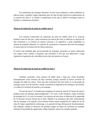 En condiciones de arranque frecuente, el rotor tiene tendencia a sobre calentarse se
adecua mejor a grandes cargas repentinas pero de tipo de baja inercia.Las aplicaciones de
os motores de clase C se limitan a condiciones en las que es difícil el arranque como en
bombas y compresores de pistón.
Motores de inducción de jaula de ardilla clase d
Los motores comerciales de inducción de jaula de ardilla clase D se conocen
también como de alto par y alta resistencia.Las barras del rotor se fabrican en aleación de
alta resistencia y se colocan en ranuras cercanas a la superficie o están embebidas en
ranuras de pequeño diámetro. La relación de resistencia a reactancia del rotor de arranque
es mayor que en lo motores de las clases anteriores.
El motor está diseñado para servicio pesado de arranque, encuentra su mayor aplicación
con cargas como cizallas o troqueles, que necesitan el alto par con aplicación a carga
repentina la regulación de velocidad en esta clase de motores es la peor.
Motores de inducción de jaula de ardilla de clase f
También conocidos como motores de doble jaula y bajo par. Están diseñados
principalmente como motores de baja corriente, porque necesita la menor corriente de
arranque de todas las clases. Tiene una alta resistencia del rotor tanto en su devanado de
arranque como en el de marcha y tiende a aumentar la impedancia de arranque y de marcha,
y a reducir la corriente de marcha y de arranque.
El rotor de clase F se diseñó para remplazar al motor de clase B. El motor de clase F
produce pares de arranque aproximadamente 1.25 veces el par nominal y bajas corrientes
de arranque de 2 a 4 veces la nominal. Los motores de esta clase se fabrican de la capacidad
de 25 hp para servicio directo de la línea. Debido a la resistencia del rotor relativamente
alta de arranque y de marcha, estos motores tienen menos regulación de voltaje de los de
clase B, bajan capacidad de sobrecarga y en general de baja eficiencia de funcionamiento.
Sin embargo, cuando se arrancan con grandes cargas, las bajas de corrientes de arranque
eliminan la necesidad de equipo para voltaje reducido, aún en los tamaños grandes.
 
