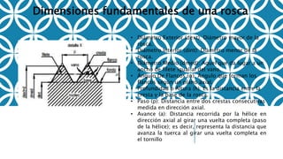 Dimensiones fundamentales de una rosca
• Diámetro Exterior (dext): Diámetro mayor de la
rosca.
• Diámetro Interior (dint): Diámetro menor de la
rosca.
• Diámetro Medio (dmed): Aquel que da lugar a un
ancho de filete igual al del vano.
• Ángulo De Flancos (α): Ángulo que forman los
flancos según un plano axial.
• Profundidad o Altura (h): Es la distancia entre la
cresta y la base de la rosca.
• Paso (p): Distancia entre dos crestas consecutivas
medida en dirección axial.
• Avance (a): Distancia recorrida por la hélice en
dirección axial al girar una vuelta completa (paso
de la hélice); es decir, representa la distancia que
avanza la tuerca al girar una vuelta completa en
el tornillo
 