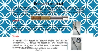 Roscado manual
Se utilizan machos y terrajas, que son herramientas de corte usadas para crear
las roscas de tornillos y tuercas en metales, madera y plástico. El roscado
manual se utiliza en mantenimiento industrial y mecánico para repasado de
roscas, en instalaciones y montajes eléctricos, etc.
Macho*:
Se utiliza para roscar la parte hembra. Es una herramienta de
corte con la que se hacen roscas en la parte interna de
agujeros, generalmente en una pieza metálica o de plástico.
Terraja:
Se utiliza para roscar la porción macho del par de
acoplamiento. La terraja de roscar es una herramienta
manual de corte que se utiliza para el roscado manual
de pernos y tornillos.*El macho también puede utilizarse para roscado a
máquina.
 