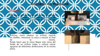 Roscado en máquina
Fresadora:
El fresado de roscas permiten roscar materiales
de mayor dureza y desarrollar velocidades de
corte y avance muy superiores al roscado con
macho.
También puede realizar varias operaciones en los
orificios, como taladrar un orificio, hacerle
un chaflán, mecanizar la rosca y ranurar el final
de la misma.
Puede hacer que la rosca llegue más cerca del
fondo de un orificio ciego, e incluso roscar
agujeros de diferentes dimensiones en la misma
pieza.
 