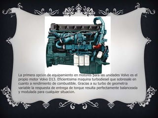 La primera opción de equipamiento en motores para las unidades Volvo es el
propio motor Volvo D13. Eficientísima máquina turbodiesel que sobresale en
cuanto a rendimiento de combustible. Gracias a su turbo de geometría
variable la respuesta de entrega de torque resulta perfectamente balanceada
y modulada para cualquier situación.
 