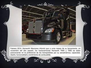 Febrero 2014. Kenworth Mexicana informó que a unos meses de su lanzamiento, en
noviembre del año pasado, los tractocamiones Kenworth T680 y T880 se están
posicionando en la preferencia de los transportistas por su aerodinámica, capacidad,
diseño, funcionalidad y rendimiento de combustible.
 