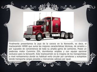 Finalmente presentamos la joya de la corona en la Kenworth, es decir, el
tractocamión W900 que suma las mejores características técnicas, de arrastre y
por supuesto de conveniencia de toda su amplia gama de camiones. Posee un
poderoso motor Cummins ISX, dormitorios amplios y con equipo opcional
exclusivo para la Kenworth. Este tractocamión es la insignia de los transportistas
a nivel norteamerica donde es habitual verlo circular por carreteras y autopistas
donde transporta cargas pesadas y mercancías valiosas por igual.
 