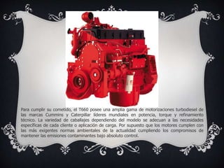 Para cumplir su cometido, el T660 posee una amplia gama de motorizaciones turbodiesel de
las marcas Cummins y Caterpillar líderes mundiales en potencia, torque y refinamiento
técnico. La variedad de caballajes dependiendo del modelo se adecuan a las necesidades
específicas de cada cliente o aplicación de carga. Por supuesto que los motores cumplen con
las más exigentes normas ambientales de la actualidad cumpliendo los compromisos de
mantener las emisiones contaminantes bajo absoluto control.
 