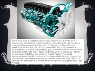 Volvo Trucks dio a conocer que todos sus motores 2014 tendrán un
consumo de combustible más eficiente como resulta de la optimización y
mejora de los componentes de estos. En palabras de Goran Nyberg,
presidente de ventas y mercadotecnia de Volvo Trucks Norteamérica,
cualquier flota o propietario-operador que compre un camión con un motor
D11, D13 o D16 verá una reducción significativa en el tiempo de regreso
de la inversión (ROI por sus siglas en inglés). “Volvo Trucks está
comprometido a diseñar y construir tecnología eficiente en el consumo de
combustible que le ofrezca a nuestros clientes soluciones para reducir su
consumo de combustible y afectar de manera positiva sus ganancias” , dijo
Nyberg.
 