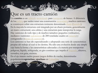Que es un tracto camión
Un camión es un vehículo motorizado para transporte de bienes. A diferencia
de loscoches, que suelen tener una construcción monocasco, muchos camiones
se construyen sobre una estructura resistente denominada chasis (bastidor).
En la mayoría la estructura está integrada por un chasis portante, generalmente
un marco estructural, una cabina y una estructura para transportar la carga.
Hay camiones de todo tipo y de muchos tamaños: pequeños (ordinarios),
medianos (camiones todoterreno de 200 toneladas usados en minería) y
extragrandes («trenes de carretera»).
Los camiones se han ido especializando y adoptando una serie de características
propias del trabajo al cual se les destina. Ha sido una evolución desde una simple
caja hasta la forma y las características adecuadas a la materia por transportar:
peligrosa, líquida, refrigerada, en giro continuo que impida el fraguado, abiertos,
cerrados, con grúa, etcétera.
En el eje trasero suelen poseer juegos dobles de ruedas, denominadas
popularmente«gemelas», «pachas» en Colombia,
o «morochas» en Venezuela.
 
