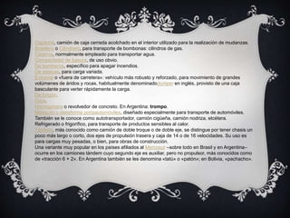 Capitoné, camión de caja cerrada acolchado en el interior utilizado para la realización de mudanzas.
Botellero o Cilindrero, para transporte de bombonas: cilindros de gas.
Cisterna, normalmente empleado para transportar agua.
Compactador de basura, de uso obvio.
De bomberos, específico para apagar incendios.
De estacas, para carga variada.
Extravial o «fuera de carretera»: vehículo más robusto y reforzado, para movimiento de grandes
volúmenes de áridos y rocas, habitualmente denominadodumper en inglés, provisto de una caja
basculante para verter rápidamente la carga.
De furgón.
Grúa.
Hormigonera o revolvedor de concreto. En Argentina: trompo.
Mosquito o plataforma portaautomóviles, diseñado especialmente para transporte de automóviles.
También se le conoce como autotransportador, camión cigüeña, camión nodriza, etcétera.
Refrigerado o frigorífico, para transporte de productos sensibles al calor.
Tándem, más conocido como camión de doble troque o de doble eje, se distingue por tener chasis un
poco más largo o corto, dos ejes de propulsión trasera y caja de 14 o de 16 velocidades. Su uso es
para cargas muy pesadas, o bien, para obras de construcción.
Una variante muy popular en los países afiliados al Mercosur –sobre todo en Brasil y en Argentina–
ocurre en los camiones tándem cuyo segundo eje es auxiliar, pero no propulsor, más conocidos como
de «tracción 6 × 2». En Argentina también se les denomina «tatú» o «patón»; en Bolivia, «pachacho».
 