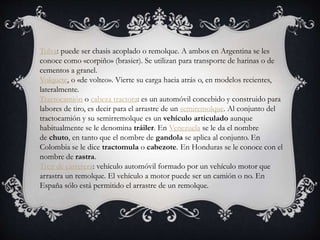 Tolva: puede ser chasis acoplado o remolque. A ambos en Argentina se les
conoce como «corpiño» (brasier). Se utilizan para transporte de harinas o de
cementos a granel.
Volquete, o «de volteo». Vierte su carga hacia atrás o, en modelos recientes,
lateralmente.
Tractocamión o cabeza tractora: es un automóvil concebido y construido para
labores de tiro, es decir para el arrastre de un semiremolque. Al conjunto del
tractocamión y su semirremolque es un vehículo articulado aunque
habitualmente se le denomina tráiler. En Venezuela se le da el nombre
de chuto, en tanto que el nombre de gandola se aplica al conjunto. En
Colombia se le dice tractomula o cabezote. En Honduras se le conoce con el
nombre de rastra.
Tren de carretera: vehículo automóvil formado por un vehículo motor que
arrastra un remolque. El vehículo a motor puede ser un camión o no. En
España sólo está permitido el arrastre de un remolque.
 