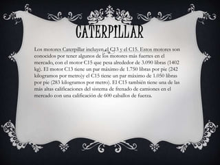 CATERPILLAR
Los motores Caterpillar incluyen el C13 y el C15. Estos motores son
conocidos por tener algunos de los motores más fuertes en el
mercado, con el motor C15 que pesa alrededor de 3.090 libras (1402
kg). El motor C13 tiene un par máximo de 1.750 libras por pie (242
kilogramos por metro)y el C15 tiene un par máximo de 1.050 libras
por pie (283 kilogramos por metro). El C15 también tiene una de las
más altas calificaciones del sistema de frenado de camiones en el
mercado con una calificación de 600 caballos de fuerza.
 