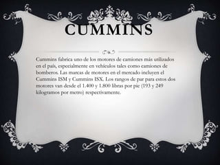 CUMMINS
Cummins fabrica uno de los motores de camiones más utilizados
en el país, especialmente en vehículos tales como camiones de
bomberos. Las marcas de motores en el mercado incluyen el
Cummins ISM y Cummins ISX. Los rangos de par para estos dos
motores van desde el 1.400 y 1.800 libras por pie (193 y 249
kilogramos por metro) respectivamente.
 