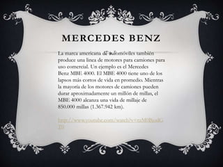MERCEDES BENZ
La marca americana de automóviles también
produce una linea de motores para camiones para
uso comercial. Un ejemplo es el Mercedes
Benz MBE 4000. El MBE 4000 tiene uno de los
lapsos más cortos de vida en promedio. Mientras
la mayoría de los motores de camiones pueden
durar aproximadamente un millón de millas, el
MBE 4000 alcanza una vida de millaje de
850.000 millas (1.367.942 km).
http://www.youtube.com/watch?v=rzM0BjodG
T0
 