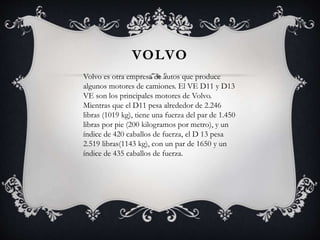 VOLVO
Volvo es otra empresa de autos que produce
algunos motores de camiones. El VE D11 y D13
VE son los principales motores de Volvo.
Mientras que el D11 pesa alrededor de 2.246
libras (1019 kg), tiene una fuerza del par de 1.450
libras por pie (200 kilogramos por metro), y un
índice de 420 caballos de fuerza, el D 13 pesa
2.519 libras(1143 kg), con un par de 1650 y un
índice de 435 caballos de fuerza.
 