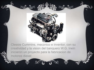 Clessie Cummins, mecánico e inventor, con su
creatividad y la visión del banquero W.G. Irwin
iniciaron un proyecto para la fabricación de
motores diesel
 