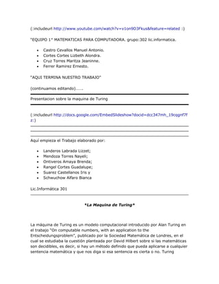 (:includeurl http://www.youtube.com/watch?v=v1on9D3Fkus&feature=related :)

―EQUIPO 1″ MATEMATICAS PARA COMPUTADORA. grupo:302 lic.informatica.

      Castro Cevallos Manuel Antonio.
      Cortes Cortes Lizbeth Alondra.
      Cruz Torres Maritza Jeaninne.
      Ferrer Ramirez Ernesto.

―AQUI TERMINA NUESTRO TRABAJO‖

(continuamos editando)…….

Presentacion sobre la maquina de Turing



(:includeurl http://docs.google.com/EmbedSlideshow?docid=dcc347mh_19cqgnf7f
z:)




Aquí empieza el Trabajo elaborado por:

      Landeros Labrada Lizzet;
      Mendoza Torres Nayeli;
      Ontiveros Amaya Brenda;
      Rangel Cortes Guadalupe;
      Suarez Castellanos Iris y
      Schwuchow Alfaro Bianca

Lic.Informática 301



                            *La Maquina de Turing*




La máquina de Turing es un modelo computacional introducido por Alan Turing en
el trabajo ―On computable numbers, with an application to the
Entscheidungsproblem‖, publicado por la Sociedad Matemática de Londres, en el
cual se estudiaba la cuestión planteada por David Hilbert sobre si las matemáticas
son decidibles, es decir, si hay un método definido que pueda aplicarse a cualquier
sentencia matemática y que nos diga si esa sentencia es cierta o no. Turing
 