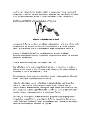 construyó un modelo formal de computador, la máquina de Turing, y demostró
que existían problemas que una máquina no podía resolver. La máquina de Turing
es un modelo matemático abstracto que formaliza el concepto de algoritmo.

DIAGRAMA ARTISTICO DE UNA MAQUINA DE TURING




                         ¿Cómo es la Máquina Turing?

La máquina de Turing consta de un cabezal lector/escritor y una cinta infinita en la
que el cabezal lee el contenido, borra el contenido anterior y escribe un nuevo
valor. Las operaciones que se pueden realizar en esta máquina se limitan a:

avanzar el cabezal lector/escritor hacia la derecha. avanzar el cabezal
lector/escritor hacia la izquierda. El cómputo es determinado a partir de una tabla
de estados de la forma:

(estado, valor) (nuevo estado, nuevo valor, dirección)

Esta tabla toma como parámetros el estado actual de la máquina y el carácter
leído de la cinta, dando la dirección para mover el cabezal, el nuevo estado de la
máquina y el valor a ser escrito en la cinta.

Con este aparato extremadamente sencillo es posible realizar cualquier cómputo
que un computador digital sea capaz de realizar.

Mediante este modelo teórico y el análisis de complejidad de algoritmos, fue
posible la categorización de problemas computacionales de acuerdo a su
comportamiento, apareciendo así, el conjunto de problemas denominados P y NP,
cuyas soluciones en tiempo polinómico son encontradas según el determinismo y
no determinismo respectivamente de la máquina de Turing.

De hecho, se puede probar matemáticamente que para cualquier programa de
computadora es posible crear una máquina de Turing equivalente. Esta prueba
resulta de la Tesis de Church-Turing, formulada por Alan Turing y Alonzo Church,
de forma independiente a mediados del siglo XX.
 