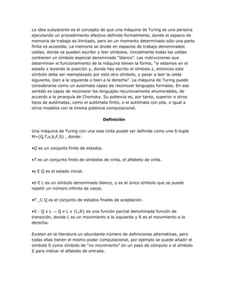 La idea subyacente es el concepto de que una máquina de Turing es una persona
ejecutando un procedimiento efectivo definido formalmente, donde el espacio de
memoria de trabajo es ilimitado, pero en un momento determinado sólo una parte
finita es accesible. La memoria se divide en espacios de trabajo denominados
celdas, donde se pueden escribir y leer símbolos. Inicialmente todas las celdas
contienen un símbolo especial denominado ―blanco‖. Las instrucciones que
determinan el funcionamiento de la máquina tienen la forma, ―si estamos en el
estado x leyendo la posición y, donde hay escrito el símbolo z, entonces este
símbolo debe ser reemplazado por este otro símbolo, y pasar a leer la celda
siguiente, bien a la izquierda o bien a la derecha‖. La máquina de Turing puede
considerarse como un autómata capaz de reconocer lenguajes formales. En ese
sentido es capaz de reconocer los lenguajes recursivamente enumerables, de
acuerdo a la jerarquía de Chomsky. Su potencia es, por tanto, superior a otros
tipos de autómatas, como el autómata finito, o el autómata con pila, o igual a
otros modelos con la misma potencia computacional.

                                       Definiciòn

Una máquina de Turing con una sola cinta puede ser definida como una 6-tupla
M=(Q,T,s,b,F,S) , donde:

•Q es un conjunto finito de estados.

•T es un conjunto finito de símbolos de cinta, el alfabeto de cinta.

•s E Q es el estado inicial.

•b E L es un símbolo denominado blanco, y es el único símbolo que se puede
repetir un número infinito de veces.

•F _C Q es el conjunto de estados finales de aceptación.

•S : Q x L → Q x L x {L,R} es una función parcial denominada función de
transición, donde L es un movimiento a la izquierda y R es el movimiento a la
derecha.

Existen en la literatura un abundante número de definiciones alternativas, pero
todas ellas tienen el mismo poder computacional, por ejemplo se puede añadir el
símbolo S como símbolo de ―no movimiento‖ en un paso de cómputo o el símbolo
Σ para indicar el alfabeto de entrada.
 