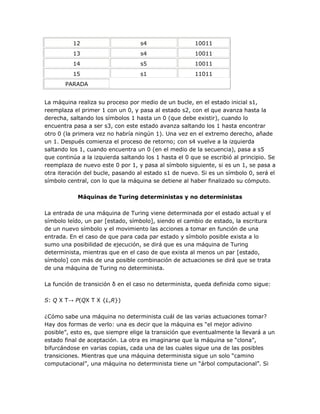 12                       s4                  10011
          13                       s4                  10011
          14                       s5                  10011
          15                       s1                  11011
       PARADA


La máquina realiza su proceso por medio de un bucle, en el estado inicial s1,
reemplaza el primer 1 con un 0, y pasa al estado s2, con el que avanza hasta la
derecha, saltando los símbolos 1 hasta un 0 (que debe existir), cuando lo
encuentra pasa a ser s3, con este estado avanza saltando los 1 hasta encontrar
otro 0 (la primera vez no habría ningún 1). Una vez en el extremo derecho, añade
un 1. Después comienza el proceso de retorno; con s4 vuelve a la izquierda
saltando los 1, cuando encuentra un 0 (en el medio de la secuencia), pasa a s5
que continúa a la izquierda saltando los 1 hasta el 0 que se escribió al principio. Se
reemplaza de nuevo este 0 por 1, y pasa al símbolo siguiente, si es un 1, se pasa a
otra iteración del bucle, pasando al estado s1 de nuevo. Si es un símbolo 0, será el
símbolo central, con lo que la máquina se detiene al haber finalizado su cómputo.

            Máquinas de Turing deterministas y no deterministas

La entrada de una máquina de Turing viene determinada por el estado actual y el
símbolo leído, un par [estado, símbolo], siendo el cambio de estado, la escritura
de un nuevo símbolo y el movimiento las acciones a tomar en función de una
entrada. En el caso de que para cada par estado y símbolo posible exista a lo
sumo una posibilidad de ejecución, se dirá que es una máquina de Turing
determinista, mientras que en el caso de que exista al menos un par [estado,
símbolo] con más de una posible combinación de actuaciones se dirá que se trata
de una máquina de Turing no determinista.

La función de transición δ en el caso no determinista, queda definida como sigue:

S: Q X T→ P(QX T X {L,R})

¿Cómo sabe una máquina no determinista cuál de las varias actuaciones tomar?
Hay dos formas de verlo: una es decir que la máquina es ―el mejor adivino
posible‖, esto es, que siempre elige la transición que eventualmente la llevará a un
estado final de aceptación. La otra es imaginarse que la máquina se ―clona‖,
bifurcándose en varias copias, cada una de las cuales sigue una de las posibles
transiciones. Mientras que una máquina determinista sigue un solo ―camino
computacional‖, una máquina no determinista tiene un ―árbol computacional‖. Si
 