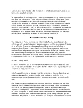 cualquiera de las ramas del árbol finaliza en un estado de aceptación, se dice que
la máquina acepta la entrada.

La capacidad de cómputo de ambas versiones es equivalente; se puede demostrar
que dada una máquina de Turing no determinista existe otra máquina de Turing
determinista equivalente, en el sentido de que reconoce el mismo lenguaje, y
viceversa. No obstante, la velocidad de ejecución de ambos formalismos no es la
misma, pues si una máquina no determinista M reconoce una cierta palabra de
tamaño n en un tiempo O(t(n)), la máquina determinista equivalente reconocerá la
palabra en un tiempo O(2t(n)). Es decir, el no determinismo permitirá reducir la
complejidad de la solución de los problemas, permitiendo resolver, por ejemplo,
problemas de complejidad exponencial en un tiempo polinómico.

                          Máquina Universal de Turing

Una máquina de Turing computa una determinada función parcial de carácter
definido, y unívoca, definida sobre las secuencias de posibles cadenas de símbolos
de su alfabeto. En este sentido se puede considerar como equivalente a un
programa de ordenador, o a un algoritmo. Sin embargo es posible realizar una
codificación de la tabla que representa a una máquina de Turing, a su vez, como
una secuencia de símbolos en un determinado alfabeto; por ello, podemos
construir una máquina de Turing que acepte como entrada la tabla que representa
a otra máquina de Turing, y, de esta manera, simule su comportamiento.

En 1947, Turing indicó:

Se puede demostrar que es posible construir una máquina especial de este tipo
que pueda realizar el trabajo de todas las demás. Esta máquina especial puede ser
denominada máquina universal.

Esta fue, posiblemente, la idea germinal del concepto de Sistema Operativo, un
programa que puede, a su vez, ejecutar en el sentido de controlar otros
programas, demostrando su existencia, y abriendo camino para su construcción
real.

Con esta codificación de tablas como cadenas, se abre la posiblidad de que unas
máquinas de Turing se comporten como otras máquinas de Turing. Sin embargo,
muchas de sus posibilidades son indecidibles, pues no admiten una solución
algorítmica. Por ejemplo, un problema interesante es determinar si una máquina
de Turing cualquiera se parará en un tiempo finito sobre una determinada entrada;
problema conocido como Problema de la parada, y que Turing demostró que era
indecidible. En general, se puede demostrar que cualquier cuestión no trivial sobre
 