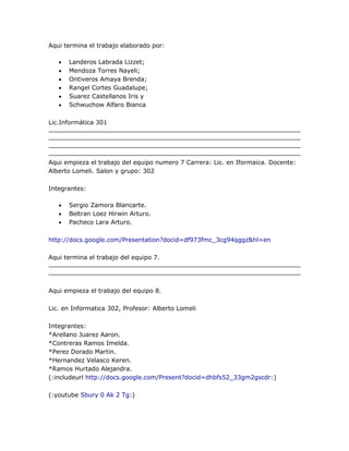 Aqui termina el trabajo elaborado por:

      Landeros Labrada Lizzet;
      Mendoza Torres Nayeli;
      Ontiveros Amaya Brenda;
      Rangel Cortes Guadalupe;
      Suarez Castellanos Iris y
      Schwuchow Alfaro Bianca

Lic.Informática 301




Aqui empieza el trabajo del equipo numero 7 Carrera: Lic. en Iformaica. Docente:
Alberto Lomeli. Salon y grupo: 302

Integrantes:

      Sergio Zamora Blancarte.
      Beltran Loez Hirwin Arturo.
      Pacheco Lara Arturo.

http://docs.google.com/Presentation?docid=df973fmc_3cg94qggz&hl=en

Aqui termina el trabajo del equipo 7.




Aqui empieza el trabajo del equipo 8.

Lic. en Informatica 302, Profesor: Alberto Lomeli

Integrantes:
*Arellano Juarez Aaron.
*Contreras Ramos Imelda.
*Perez Dorado Martin.
*Hernandez Velasco Keren.
*Ramos Hurtado Alejandra.
(:includeurl http://docs.google.com/Present?docid=dhbfs52_33gm2gscdr:)

(:youtube Sbury 0 Ak 2 Tg:)
 
