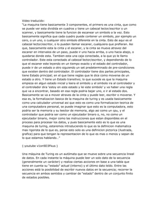 Video traducido:
―La maquina tiene basicamente 3 componentes, el primero es una cinta, que como
se puede ver esta dividida en cuadros y tiene un cabezal lector/escritor o un
scanner, y basicamente tiene la funcion de escanear un simbolo a la vez. Esto
basicamente significa que cada cuadro puede contener un simbolo, por ejemplo un
cero, o un uno, o cualquier otro simbolo diferente en la cinta. Esto de aqui es el
cabezal lector/escritor, o lo pueden llamar escaner, cualquiera que prefieran. Asi
que, basicamente esta la cinta y el escaner, y la cinta se mueve atravez del
escaner en intervalos de un paso, puede ir uno hacia arriba, o uno hacia abajo, o
quedarse donde esta. Tambien esta una caja conectada, a la que yo le llamo
controlador. Este esta conectado al cabezal lector/escritor, y dependiendo de lo
que el escaner este leyendo en un tiempo exacto y el estado del controlador,
puede ir de un estado a otro siguiendo un set predeterminado de pre-condiciones
que existen dentro del controlador. El controlador tiene dos partes principales,
tiene Estado principal; en el que tiene reglas que le dice como moverse de un
estado a otro. Y tiene un Estado transitivo; lo que sucede es que la maquina
empieza en algun estado inicial y leera el simbolo y el simbolo ira al controlador y
el controlador dira ‗estoy en este estado y lei este simbolo‘ y va haber una regla
que va a encontrar, basado en esa regla podria bajar uno, e ir al estado dos.
Basicamente se va a mover atraves de la cinta y puede leer, escribir o moverse. Y
esa es, la formalizacion basica de la maquina de turing y es usada basicamente
como una calculador universal asi que esto es como una formalizacion teorica de
una computadora personal, se puede imaginar que esto es la computadora, esto
podria ser la memoria y su leector de memoria, algo asi como un cpu, y el
controlador que podria ser como un ejecutador binaro o, no, no como un
ejecutador binario, mejor como las instrucciones que estan disponibles en el
proceso para procesar los datos, y pues basicamente esto es lo que es una
maquina de turing, estaremos introduciendo lo que es la definicion matematica
mas rigorista de lo que es, peroe esto solo es una definicion pictorica (ilustrada,
grafica) para que tengan la representacion de lo que es mas o menos y sepan de
lo que estamos hablando…‖

(:youtube v1on9D3Fkus:)

Una máquina de Turing es un autómata que se mueve sobre una secuencia lineal
de datos. En cada instante la máquina puede leer un solo dato de la secuencia
(generalmente un carácter) y realiza ciertas acciones en base a una tabla que
tiene en cuenta su ―estado‖ actual (interno) y el último dato leído. Entre las
acciones está la posibilidad de escribir nuevos datos en la secuencia; recorrer la
secuencia en ambos sentidos y cambiar de ―estado‖ dentro de un conjunto finito
de estados posibles.
 