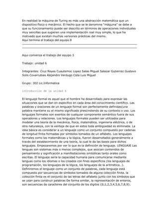 En realidad la máquina de Turing es más una abstracción matemática que un
dispositivo físico o mecánico. El hecho que se le denomine ―máquina‖ se debe a
que su funcionamiento puede ser descrito en términos de operaciones individuales
muy sencillas que sugieren una implementación real muy simple, lo que ha
motivado que existan muchas versiones prácticas del mismo.
Aqui termina el trabajo del equipo 8




Aqui comienza el trabajo del equipo 3

Trabajo: unidad 6

Integrantes: Cruz Reyes Cuautemoc Lopez Salas Miguel Salazar Gutierrez Gustavo
Solis Covarrubias Alejandro Verdugo Cota Luis Miguel

Grupo: 302 Lic.Informatica

introduccion de la unidad 6

El lenguaje formal es aquel que el hombre ha desarrollado para expresar las
situaciones que se dan en especifico en cada área del conocimiento científico. Las
palabras y oraciones de un lenguaje formal son perfectamente definidas(una
palabra mantiene su el mismo significado prescindiendo de su contexto o uso. Los
lenguajes formales son exentos de cualquier componente semántico fuera de sus
operadores y relaciones. Los lenguajes formales pueden ser utilizados para
modelar una teoría de la mecánica, fisica, matemática, ingeniería eléctrica, o de
otra naturaleza, con la ventaja de que en estos toda ambigüedad es eliminada. La
idea básica es considerar a un lenguaje como un conjunto compuesto por cadenas
de longitud finita formadas por símbolos tomados de un alfabeto. Los lenguajes
formales como las matemáticas y la lógica, fueron desarrollados generalmente a
través del establecimiento de una teoría, la cual le da las bases para dichos
lenguajes. Empezaremos por ver lo que es la definición de lenguaje. LENGUAJE Las
lenguas son sistemas más o menos complejos, que asocian contenidos de
pensamiento y significación a manifestaciones simbólicas tanto orales como
escritas. El lenguaje sería la capacidad humana para comunicarse mediante
lenguas como los idiomas o los creados con fines específicos (los lenguajes de
programación, los lenguajes de la lógica, los lenguajes de la aritmética…).
Definiremos el lenguaje como un conjunto de palabras, cada lenguaje está
compuesto por secuencias de símbolos tomados de alguna colección finita. la
colección finita es el conjunto de las letras del alfabeto junto con los símbolos que
se usan para construir palabras De forma similar, la representación de enteros,
son secuencias de caracteres del conjunto de los dígitos {0,1,2,3,4,5,6,7,8,9}.
 