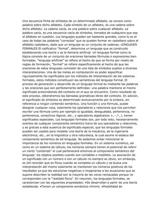 Una secuencia finita de símbolos de un determinado alfabeto, se conoce como
palabra sobre dicho alfabeto. Cada símbolo de un alfabeto, es una cadena sobre
dicho alfabeto. La cadena vacía, es una palabra sobre cualquier alfabeto. La
palabra vacía, es una secuencia vacía de símbolos, tomados de cualquiera que sea
el alfabeto en cuestión. Los lenguajes pueden ser bastante grandes, como lo es el
caso de todas las palabras ―correctas‖ que se pueden formar en castellano sobre el
alfabeto castellano, dado que un lenguaje es un conjunto de cadenas. LENGUAJES
FORMALES El calificativo ―formal‖, determina un lenguaje que es construido
estableciendo una teoría y se le llamaría artificial. Un lenguaje formal como la
lógica consiste de un conjunto de oraciones llamadas fórmulas o expresiones bien
formadas. ―lenguaje artificial‖ se refiere al hecho de que se forma por medio de
reglas de formación, ―formal‖ se refiere específicamente al hecho de que las
oraciones de estos lenguajes consisten de una lista de símbolos sujetos a diversas
interpretaciones. Una de las metas en computación es poder especificar
rigurosamente los significados por los métodos de interpretación de los sistemas
formales, estos métodos constituyen las semánticas del lenguaje formal. El
proceso de generación y desarrollo de un lenguaje formal es mediante las palabras
y las oraciones que son perfectamente definidas: una palabra mantiene el mismo
significado prescindiendo del contexto en el que se encuentre. Como resultado de
este proceso, obtendremos las llamadas gramáticas libres del contexto. En adición,
el significado de símbolos es determinado exclusivamente por la sintaxis, sin
referencia a ningún contenido semántico. Una función y una fórmula, puede
designar cualquier cosa, solamente los operadores y relaciones que nos permiten
escribir una fórmula como por ejemplo la igualdad, desigualdad, pertenencia, no
pertenencia, conectivos lógicos, etc., y operadores algebraicos +, -,*, /, tienen
significados especiales. Los lenguajes formales son, por todo esto, necesariamente
exentos de cualquier componente semántico fuera de sus operadores y relaciones,
y es gracias a esta ausencia de significado especial, que los lenguajes formales
pueden ser usados para modelar una teoría de la mecánica, de la ingeniería
electrónica, etc., en la lingüística u otra naturaleza, la cual asume el estatus del
componente semántico de tal lenguaje. No podemos evitar mencionar la
importancia de los números en lenguajes formales. En un sistema numérico, así
como en un sistema de cálculo, los números siempre tienen el potencial de referir
un cierto ―contenido‖ el cual pertenecerá entonces al componente semántico del
lenguaje: los objetos posibles cuando son contables o medibles. La asociación de
un significado con un número o con un cálculo no siempre es obvio, sin embargo,
es útil recordar que en física cuando se completa un cálculo y se busca una
interpretación del mismo solamente se mantienen los números positivos de los
resultados ya que las soluciones negativas o imaginarias a las ecuaciones que se
supone describen la realidad son la mayoría de las veces rechazadas porque no
corresponden con la ―realidad física‖. En resumen, los lenguajes formales, se
caracterizan con las siguientes propiedades: •Se desarrollan a partir de una teoría
establecida. •Tienen un componente semántico mínimo. •Posibilidad de
 