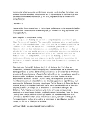 incrementar el componente semántico de acuerdo con la teoría a formalizar. •La
sintaxis produce oraciones no ambiguas, en lo que respecta al significado de sus
palabras •Completa formalización, y por esto, el potencial de la construcción
computacional.

GRAMATICA

La gramática de un lenguaje es el conjunto de reglas capaces de generar todas las
posibilidades combinatorias de ese lenguaje, ya sea éste un lenguaje formal o un
lenguaje natural.

Tema elegido: la maquina de turing
   La máquina de Turing es un modelo computacional introducido por
Alan Turing en el trabajo “On computable numbers, with an application
to the Entscheidungsproblem”, publicado por la Sociedad Matemática de
Londres, en el cual se estudiaba la cuestión planteada por David
Hilbert sobre si las matemáticas son decidibles, es decir, si hay un
método definido que pueda aplicarse a cualquier sentencia matemática y
que nos diga si esa sentencia es cierta o no. Turing construyó un
modelo formal de computador, la máquina de Turing, y demostró que
existían problemas que una máquina no podía resolver. La máquina de
Turing es un modelo matemático abstracto que formaliza el concepto de
algoritmo.

Alan Mathison Turing (23 de junio de 1912 - 7 de junio de 1954). Fue un
matemático, informático teórico,criptógrafo y filósofo inglés. Se le considera uno
de los padres de la Ciencia de la computación siendo el precursor de la informátic
amoderna. Proporcionó una influyente formalización de los conceptos de algoritmo
y computación: lamáquina de Turing. Formuló su propia versión de la hoy
ampliamente aceptada Tesis de Church-Turing, la cual postula que cualquier
modelo computacional existente tiene las mismas capacidades algorítmicas, o un
subconjunto, de las que tiene una máquina de Turing. Durante la Segunda Guerra
Mundial, trabajó en romper los códigos nazis, particularmente los de la máquina
Enigma; durante un tiempo fue el director de la sección Naval Enigma del
Bletchley Park. Tras la guerra diseñó uno de los primeros computadores
electrónicos programables digitales en el Laboratorio Nacional de Física del Reino
Unido y poco tiempo después construyó otra de las primeras máquinas en la
Universidad de Manchester. Entre otras muchas cosas, también contribuyó de
forma particular e incluso provocativa al enigma de si las máquinas pueden
pensar, es decir a la Inteligencia Artificial.

La Universidad y sus estudios sobre computabilidad
 