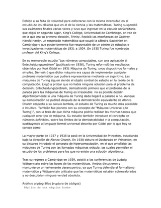 Debido a su falta de voluntad para esforzarse con la misma intensidad en el
estudio de los clásicos que en el de la ciencia y las matemáticas, Turing suspendió
sus exámenes finales varias veces y tuvo que ingresar en la escuela universitaria
que eligió en segundo lugar, King‘s College, Universidad de Cambridge, en vez de
en la que era su primera elección, Trinity. Recibió las enseñanzas de Godfrey
Harold Hardy, un respetado matemático que ocupó la cátedra Sadleirian en
Cambridge y que posteriormente fue responsable de un centro de estudios e
investigaciones matemáticas de 1931 a 1934. En 1935 Turing fue nombrado
profesor del King‘s College.

En su memorable estudio ―Los números computables, con una aplicación al
Entscheidungsproblem‖ (publicado en 1936), Turing reformuló los resultados
obtenidos por Kurt Gödel en 1931 Máquina de Turing, unos dispositivos formales y
simples. Demostró que dicha máquina era capaz de implementar cualquier
problema matemático que pudiera representarse mediante un algoritmo. Las
máquinas de Turing siguen siendo el objeto central de estudio en la teoría de la
computación. Llegó a probar que no había ninguna solución para el problema de
decisión, Entscheidungsproblem, demostrando primero que el problema de la
parada para las máquinas de Turing es irresoluble: no es posible decidir
algorítmicamente si una máquina de Turing dada llegará a pararse o no. Aunque
su demostración se publicó después de la demostración equivalente de Alonzo
Church respecto a su cálculo lambda, el estudio de Turing es mucho más accesible
e intuitivo. También fue pionero con su concepto de ―Máquina Universal (de
Turing)‖, con la tesis de que dicha máquina podría realizar las mismas tareas que
cualquier otro tipo de máquina. Su estudio también introduce el concepto de
números definibles. sobre los límites de la demostrabilidad y la computación,
sustituyendo al lenguaje formal universal descrito por Gödel por lo que hoy se
conoce como

La mayor parte de 1937 y 1938 la pasó en la Universidad de Princeton, estudiando
bajo la dirección de Alonzo Church. En 1938 obtuvo el Doctorado en Princeton; en
su discurso introdujo el concepto de hipercomputación, en el que ampliaba las
máquinas de Turing con las llamadas máquinas oráculo, las cuales permitían el
estudio de los problemas para los que no existe una solución algorítmica.

Tras su regreso a Cambridge en 1939, asistió a las conferencias de Ludwig
Wittgenstein sobre las bases de las matemáticas. Ambos discutieron y
mantuvieron un vehemente desencuentro, ya que Turing defendía el formalismo
matemático y Wittgenstein criticaba que las matemáticas estaban sobrevaloradas
y no descubrían ninguna verdad absoluta.

Análisis criptográfico (ruptura de códigos)
 Réplica de una máquina bombe
 