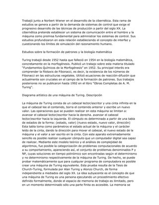 Trabajó junto a Norbert Wiener en el desarrollo de la cibernética. Esta rama de
estudios se genera a partir de la demanda de sistemas de control que exige el
progresivo desarrollo de las técnicas de producción a partir del siglo XX. La
cibernética pretende establecer un sistema de comunicación entre el hombre y la
máquina como premisa fundamental para administrar los sistemas de control. Sus
estudios profundizaron en esta relación estableciendo el concepto de interfaz y
cuestionando los límites de simulación del razonamiento humano.

Estudios sobre la formación de patrones y la biología matemática

Turing trabajó desde 1952 hasta que falleció en 1954 en la biología matemática,
concretamente en la morfogénesis. Publicó un trabajo sobre esta materia titulado
―Fundamentos Químicos de la Morfogénesis‖ en 1952. Su principal interés era
comprender la filotaxis de Fibonacci, es decir, la existencia de los números de
Fibonacci en las estructuras vegetales. Utilizó ecuaciones de reacción-difusión que
actualmente son cruciales en el campo de la formación de patrones. Sus trabajos
posteriores no se publicaron hasta 1992 en el libro ―Obras Completas de A. M.
Turing‖.

Diagrama artístico de una máquina de Turing. Descripción

La máquina de Turing consta de un cabezal lector/escritor y una cinta infinita en la
que el cabezal lee el contenido, borra el contenido anterior y escribe un nuevo
valor. Las operaciones que se pueden realizar en esta máquina se limitan a:
avanzar el cabezal lector/escritor hacia la derecha. avanzar el cabezal
lector/escritor hacia la izquierda. El cómputo es determinado a partir de una tabla
de estados de la forma: (estado, valor) (nuevo estado, nuevo valor, dirección)
Esta tabla toma como parámetros el estado actual de la máquina y el carácter
leído de la cinta, dando la dirección para mover el cabezal, el nuevo estado de la
máquina y el valor a ser escrito en la cinta. Con este aparato extremadamente
sencillo es posible realizar cualquier cómputo que un computador digital sea capaz
de realizar. Mediante este modelo teórico y el análisis de complejidad de
algoritmos, fue posible la categorización de problemas computacionales de acuerdo
a su comportamiento, apareciendo así, el conjunto de problemas denominados P y
NP, cuyas soluciones en tiempo polinómico son encontradas según el determinismo
y no determinismo respectivamente de la máquina de Turing. De hecho, se puede
probar matemáticamente que para cualquier programa de computadora es posible
crear una máquina de Turing equivalente. Esta prueba resulta de la Tesis de
Church-Turing, formulada por Alan Turing y Alonzo Church, de forma
independiente a mediados del siglo XX. La idea subyacente es el concepto de que
una máquina de Turing es una persona ejecutando un procedimiento efectivo
definido formalmente, donde el espacio de memoria de trabajo es ilimitado, pero
en un momento determinado sólo una parte finita es accesible. La memoria se
 
