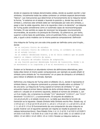 divide en espacios de trabajo denominados celdas, donde se pueden escribir y leer
símbolos. Inicialmente todas las celdas contienen un símbolo especial denominado
―blanco‖. Las instrucciones que determinan el funcionamiento de la máquina tienen
la forma, ―si estamos en el estado x leyendo la posición y, donde hay escrito el
símbolo z, entonces este símbolo debe ser reemplazado por este otro símbolo, y
pasar a leer la celda siguiente, bien a la izquierda o bien a la derecha‖. La máquina
de Turing puede considerarse como un autómata capaz de reconocerlenguajes
formales. En ese sentido es capaz de reconocer los lenguajes recursivamente
enumerables, de acuerdo a la jerarquía de Chomsky. Su potencia es, por tanto,
superior a otros tipos de autómatas, como el autómata finito, o el autómata con
pila, o igual a otros modelos con la misma potencia computacional. Definición

Una máquina de Turing con una sola cinta puede ser definida como una 6-tupla ,
donde
 es un conjunto finito de estados.
 es un conjunto finito de símbolos de cinta, el alfabeto de cinta.
 es el estado inicial.
 es un símbolo denominado blanco, y es el único símbolo que se puede
repetir un número infinito de veces.
 es el conjunto de estados finales de aceptación.
 es una función parcial denominada función de transición, donde L es
un movimiento a la izquierda y R es el movimiento a la derecha.

Existen en la literatura un abundante número de definiciones alternativas, pero
todas ellas tienen el mismo poder computacional, por ejemplo se puede añadir el
símbolo como símbolo de ―no movimiento‖ en un paso de cómputo o el símbolo Σ
para indicar el alfabeto de entrada. Ejemplo

Definimos una máquina de Turing sobre el alfabeto {0,1}, donde 0 representa el
símbolo blanco. La máquina comenzará su proceso situada sobre un símbolo ―1″
de una serie. La máquina de Turing copiará el número de símbolos ―1″ que
encuentre hasta el primer blanco detrás de dicho símbolo blanco. Es decir, situada
sobre el 1 situado en el extremo izquierdo, doblará el número de símbolos 1, con
un 0 en medio. Así, si tenemos la entrada ―111″ devolverá ―1110111″, con ―1111″
devolverá ―111101111″, y sucesivamente. El conjunto de estados es
{s1,s2,s3,s4,s5} y el estado inicial es s1. La tabla que describe la función de
transición es la siguiente: Estado Símbolo leído Símbolo escrito Mov. Estado sig. s1
1 0 R s2 s2 1 1 R s2 s2 0 0 R s3 s3 0 1 L s4 s3 1 1 R s3 s4 1 1 L s4 s4 0 0 L s5 s5
1 1 L s5 s5 0 1 R s1 El funcionamiento de una computación de esta máquina se
puede mostrar con el siguiente ejemplo (en negrita se resalta la posición de la
cabeza lectora/escritora): Paso Estado Cinta 1 s1 11 2 s2 01 3 s2 010 4 s3 0100 5
s4 0101 6 s5 0101 7 s5 0101 8 s1 1101 9 s2 1001 10 s3 1001 11 s3 10010 12 s4
10011 13 s4 10011 14 s5 10011 15 s1 11011 Parada La máquina realiza su
 