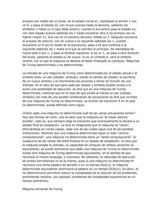 proceso por medio de un bucle, en el estado inicial s1, reemplaza el primer 1 con
un 0, y pasa al estado s2, con el que avanza hasta la derecha, saltando los
símbolos 1 hasta un 0 (que debe existir), cuando lo encuentra pasa al estado s3,
con este estado avanza saltando los 1 hasta encontrar otro 0 (la primera vez no
habría ningún 1). Una vez en el extremo derecho, añade un 1. Después comienza
el proceso de retorno; con s4 vuelve a la izquierda saltando los 1, cuando
encuentra un 0 (en el medio de la secuencia), pasa a s5 que continúa a la
izquierda saltando los 1 hasta el 0 que se escribió al principio. Se reemplaza de
nuevo este 0 por 1, y pasa al símbolo siguiente, si es un 1, se pasa a otra iteración
del bucle, pasando al estado s1 de nuevo. Si es un símbolo 0, será el símbolo
central, con lo que la máquina se detiene al haber finalizado su cómputo. Máquinas
de Turing deterministas y no deterministas

La entrada de una máquina de Turing viene determinada por el estado actual y el
símbolo leído, un par [estado, símbolo], siendo el cambio de estado, la escritura
de un nuevo símbolo y el movimiento las acciones a tomar en función de una
entrada. En el caso de que para cada par estado y símbolo posible exista a lo
sumo una posibilidad de ejecución, se dirá que es una máquina de Turing
determinista, mientras que en el caso de que exista al menos un par [estado,
símbolo] con más de una posible combinación de actuaciones se dirá que se trata
de una máquina de Turing no determinista. La función de transición δ en el caso
no determinista, queda definida como sigue:

¿Cómo sabe una máquina no determinista cuál de las varias actuaciones tomar?
Hay dos formas de verlo: una es decir que la máquina es ―el mejor adivino
posible‖, esto es, que siempre elige la transición que eventualmente la llevará a un
estado final de aceptación. La otra es imaginarse que la máquina se ―clona‖,
bifurcándose en varias copias, cada una de las cuales sigue una de las posibles
transiciones. Mientras que una máquina determinista sigue un solo ―camino
computacional‖, una máquina no determinista tiene un ―árbol computacional‖. Si
cualquiera de las ramas del árbol finaliza en un estado de aceptación, se dice que
la máquina acepta la entrada. La capacidad de cómputo de ambas versiones es
equivalente; se puede demostrar que dada una máquina de Turing no determinista
existe otra máquina de Turing determinista equivalente, en el sentido de que
reconoce el mismo lenguaje, y viceversa. No obstante, la velocidad de ejecución
de ambos formalismos no es la misma, pues si una máquina no determinista M
reconoce una cierta palabra de tamaño n en un tiempo O(t(n)), la máquina
determinista equivalente reconocerá la palabra en un tiempo O(2t(n)). Es decir, el
no determinismo permitirá reducir la complejidad de la solución de los problemas,
permitiendo resolver, por ejemplo, problemas de complejidad exponencial en un
tiempo polinómico.

Máquina Universal de Turing
 