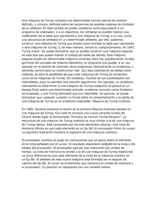 Una máquina de Turing computa una determinada función parcial de carácter
definido, y unívoca, definida sobre las secuencias de posibles cadenas de símbolos
de su alfabeto. En este sentido se puede considerar como equivalente a un
programa de ordenador, o a un algoritmo. Sin embargo es posible realizar una
codificación de la tabla que representa a una máquina de Turing, a su vez, como
una secuencia de símbolos en un determinado alfabeto; por ello, podemos
construir una máquina de Turing que acepte como entrada la tabla que representa
a otra máquina de Turing, y, de esta manera, simule su comportamiento. En 1947,
Turing indicó: Se puede demostrar que es posible construir una máquina especial
de este tipo que pueda realizar el trabajo de todas las demás. Esta máquina
especial puede ser denominada máquina universal. Esta fue, posiblemente, la idea
germinal del concepto de Sistema Operativo, un programa que puede, a su vez,
ejecutar en el sentido de controlar otros programas, demostrando su existencia, y
abriendo camino para su construcción real. Con esta codificación de tablas como
cadenas, se abre la posiblidad de que unas máquinas de Turing se comporten
como otras máquinas de Turing. Sin embargo, muchas de sus posibilidades son
indecidibles, pues no admiten una solución algorítmica. Por ejemplo, un problema
interesante es determinar si una máquina de Turing cualquiera se parará en un
tiempo finito sobre una determinada entrada; problema conocido como Problema
de la parada, y que Turing demostró que era indecidible. En general, se puede
demostrar que cualquier cuestión no trivial sobre el comportamiento o la salida de
una máquina de Turing es un problema indecidible. Máquina de Turing Cuántica

En 1985, Deutsch presentó el diseño de la primera Máquina Cuántica basada en
una máquina de Turing. Con este fin enunció una nueva variante la tesis de
Church dando lugar al denominado ―Principio de Church-Turing-Deutsch‖. La
estructura de una máquina de Turing cuántica es muy similar a la de una máquina
de Turing clásica. Está compuesta por los tres elementos clásicos: Una cinta de
memoria infinita en que cada elemento es un Qu Bit Un procesador finito Un cursor
La siguiente ilustración muestra el esquema de una máquina cuántica:

El procesador contiene el juego de instrucciones que se aplica sobre el elemento
de la cinta señalado por el cursor. El resultado dependerá delQuBit de la cinta y del
estado del procesador. El procesador ejecuta una instrucción por unidad de
tiempo. La cinta de memoria es similar a la de una máquina de Turing tradicional.
La única diferencia es que cada elemento de la cinta de la máquina cuántica es
un Qu Bit. El alfabeto de esta nueva máquina está formado por el espacio de
valores del Qu Bit. El cursor es el elemento que comunica la unidad de memoria y
el procesador. Su posición se representa con una variable entera.
 