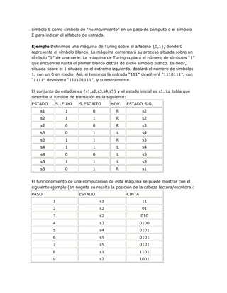 símbolo S como símbolo de ―no movimiento‖ en un paso de cómputo o el símbolo
Σ para indicar el alfabeto de entrada.

Ejemplo Definimos una máquina de Turing sobre el alfabeto {0,1}, donde 0
representa el símbolo blanco. La máquina comenzará su proceso situada sobre un
símbolo ―1″ de una serie. La máquina de Turing copiará el número de símbolos ―1″
que encuentre hasta el primer blanco detrás de dicho símbolo blanco. Es decir,
situada sobre el 1 situado en el extremo izquierdo, doblará el número de símbolos
1, con un 0 en medio. Así, si tenemos la entrada ―111″ devolverá ―1110111″, con
―1111″ devolverá ―111101111″, y sucesivamente.

El conjunto de estados es {s1,s2,s3,s4,s5} y el estado inicial es s1. La tabla que
describe la función de transición es la siguiente:
ESTADO      S.LEIDO     S.ESCRITO        MOV.    ESTADO SIG.
    s1           1             0            R             s2
    s2           1             1            R             s2
    s2           0             0            R             s3
    s3           0             1            L             s4
    s3           1             1            R             s3
    s4           1             1            L             s4
    s4           0             0            L             s5
    s5           1             1            L             s5
    s5           0             1            R             s1


El funcionamiento de una computación de esta máquina se puede mostrar con el
siguiente ejemplo (en negrita se resalta la posición de la cabeza lectora/escritora):
PASO                    ESTADO                   CINTA
           1                       s1                     11
           2                       s2                     01
           3                       s2                    010
           4                       s3                    0100
           5                       s4                    0101
           6                       s5                    0101
           7                       s5                    0101
           8                       s1                    1101
           9                       s2                    1001
 