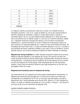 10                       s3                   1001
          11                       s3                   10010
          12                       s4                   10011
          13                       s4                   10011
          14                       s5                   10011
          15                       s1                   11011
       PARADA


La máquina realiza su proceso por medio de un bucle, en el estado inicial s1,
reemplaza el primer 1 con un 0, y pasa al estado s2, con el que avanza hasta la
derecha, saltando los símbolos 1 hasta un 0 (que debe existir), cuando lo
encuentra pasa a ser s3, con este estado avanza saltando los 1 hasta encontrar
otro 0 (la primera vez no habría ningún 1). Una vez en el extremo derecho, añade
un 1. Después comienza el proceso de retorno; con s4 vuelve a la izquierda
saltando los 1, cuando encuentra un 0 (en el medio de la secuencia), pasa a s5
que continúa a la izquierda saltando los 1 hasta el 0 que se escribió al principio. Se
reemplaza de nuevo este 0 por 1, y pasa al símbolo siguiente, si es un 1, se pasa a
otra iteración del bucle, pasando al estado s1 de nuevo. Si es un símbolo 0, será el
símbolo central, con lo que la máquina se detiene al haber finalizado su cómputo.

Máquina de Turing Cuántica En 1985, Deutsch presentó el diseño de la primera
Máquina Cuántica basada en una máquina de Turing. Con este fin enunció una
nueva variante la tesis de Church dando lugar al denominado ―Principio de Church-
Turing-Deutsch‖. La estructura de una máquina de Turing cuántica es muy similar
a la de una máquina de Turing clásica. Está compuesta por los tres elementos
clásicos: •Una cinta de memoria infinita en que cada elemento es un Qu Bit? •Un
procesador finito •Un cursor

Diagrama de transición para la maquina de turing

Las transiciones de una maquina de turing pueden representarse visualmente, un
diagrama de transición esta formado por un conjunto de nodos que nodos que
corresponde a los estados de la MT. En un arco que vaya del estado q al esta p,
apareceran una o varias etiquetas de la forma X/YS, donde X e Y son símbolos de
cintan y S indica un sentido, que puede se I o D. es decir, si δ(q,X) = (p,Y,S),en el
arco que va de q a p se encontrara la etiqueta X/YS.

QUIROZ MONTES KAREN PATRICIA
 