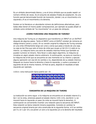 Es un símbolo denominado blanco, y es el único símbolo que se puede repetir un
número infinito de veces. Es el conjunto de estados finales de aceptación. Es una
función parcial denominada función de transición, donde L es un movimiento a la
izquierda y R es el movimiento a la derecha.

Existen en la literatura un abundante número de definiciones alternativas, pero
todas ellas tienen el mismo poder computacional, por ejemplo se puede añadir el
símbolo como símbolo de ―no movimiento‖ en un paso de cómputo.

               ¿COMO FUNCIONA UNA MAQUINA DE TURING?

Una máquina de Turing es un dispositivo que transforma un INPUT en un OUTPUT
después de algunos pasos. Tanto el INPUT como el OUPUT constan de números en
código binario (ceros y unos). En su versión original la máquina de Turing consiste
en una cinta infinitamente larga con unos y ceros que pasa a través de una caja.
La caja es tan fina que solo el trozo de cinta que ocupa un bit (0 ó 1) está en su
interior. La máquina tiene una serie de estados internos finitos que también se
pueden numerar en binario. Para llevar a cabo algún algoritmo, la máquina se
inicializa en algún estado interno arbitrario. A continuación, se pone en marcha y
la máquina lee el bit que se encuentra en ese momento en su interior y ejecuta
alguna operación con ese bit (lo cambia o no, dependiendo de su estado interno).
Después se mueve hacia la derecha o hacia la izquierda, y vuelve a procesar el
siguiente bit de la misma manera. Al final se para, dejando el resultado al lado
izquierdo por ejemplo.

11011i→Una instrucción típica podría ser: 01




                   VARIANTES DE LA MAQUINA DE TURING

La traducción es como sigue: si la máquina se encuentra en el estado interno 0 y
lee 1 en la cinta, entonces pasará al estado interno 1101 (13), escribirá 1 y se
moverá hacia la izquierda un paso (la cinta se moverá hacia la derecha). A
continuación es conveniente inventar una notación para la secuencia del INPUT.
Esta notación se llama notación binaria expandida. Consiste en cambiar la
secuencia original binaria por otra construida de la siguiente forma: el 0 se cambia
por 0 y el 1 por 10 y se ponen un cero a la izquierda y/o a la derecha del resultado
 