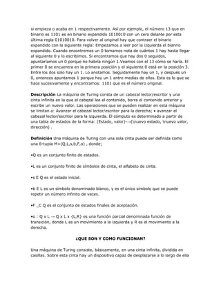 si empieza o acaba en 1 respectivamente. Así por ejemplo, el número 13 que en
binario es 1101 es en binario expandido 1010010 con un cero delante por esta
última regla 01010010. Para volver al original hay que contraer el binario
expandido con la siguiente regla: Empezamos a leer por la izquierda el bianrio
expandido. Cuando encontremos un 0 tomamos nota de cuántos 1 hay hasta llegar
al siguiente 0 y lo escribimos. Si encontramos que hay dos 0 seguidos,
apuntaríamos un 0 porque no habría ningún 1.Veamos con el 13 cómo se haría. El
primer 0 se encuentra en la primera posición y el siguiente 0 está en la posición 3.
Entre los dos solo hay un 1. Lo anotamos. Seguidamente hay un 1, y después un
0, entonces apuntamos 1 porque hay un 1 entre medias de ellos. Esto es lo que se
hace sucesivamente y encontramos: 1101 que es el número original.

Descripción La máquina de Turing consta de un cabezal lector/escritor y una
cinta infinita en la que el cabezal lee el contenido, borra el contenido anterior y
escribe un nuevo valor. Las operaciones que se pueden realizar en esta máquina
se limitan a: Avanzar el cabezal lector/escritor para la derecha; • avanzar el
cabezal lector/escritor para la izquierda. El cómputo es determinado a partir de
una tabla de estados de la forma: (Estado, valor)-→(nuevo estado, nuevo valor,
dirección) .

Definición Una máquina de Turing con una sola cinta puede ser definida como
una 6-tupla M=(Q,L,s,b,F,o) , donde;

•Q es un conjunto finito de estados.

•L es un conjunto finito de símbolos de cinta, el alfabeto de cinta.

•s E Q es el estado inicial.

•b E L es un símbolo denominado blanco, y es el único símbolo que se puede
repetir un número infinito de veces.

•F _C Q es el conjunto de estados finales de aceptación.

•o : Q x L → Q x L x {L,R} es una función parcial denominada función de
transición, donde L es un movimiento a la izquierda y R es el movimiento a la
derecha.

                         ¿QUE SON Y COMO FUNCIONAN?

Una máquina de Turing consiste, básicamente, en una cinta infinita, dividida en
casillas. Sobre esta cinta hay un dispositivo capaz de desplazarse a lo largo de ella
 
