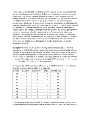 a razón de una casilla cada vez. Este dispositivo cuenta con un cabezal capaz de
leer un símbolo escrito en la cinta, o de borrar el existente e imprimir uno nuevo
en su lugar. Por último, contiene además un registro capaz de almacenar un
estado cualquiera, el cual viene definido por un símbolo. Los símbolos que definen
el estado del dispositivo no tienen por que coincidir con los símbolos que se
pueden leer o escribir en la cinta. En los programas presentados en el artículo, los
posibles símbolos a leer o escribir en la cinta son el 0 y el 1, y los posibles estados
se representan con letras mayúsculas. En el emulador, existe un cambio en la
representación del estado, usando para ello los números del 0 al 99, para permitir
un mayor número de ellos. La máquina tiene un funcionamiento totalmente
mecánico y secuencial. Lo que hace es leer el símbolo que hay en la casilla que
tiene debajo. Después toma el símbolo del estado en que se encuentra. Con estos
dos datos accede a una tabla, en la cual lee el símbolo que debe escribir en la
cinta, el nuevo estado al que debe pasar y si debe desplazarse a la casilla
izquierda o derecha.

Ejemplo Definimos una máquina de Turing sobre el alfabeto {0,1}, donde 0
representa el símbolo blanco. La máquina comenzará su proceso situada sobre un
símbolo ―1″ de una serie. La máquina de Turing copiará el número de símbolos ―1″
que encuentre hasta el primer blanco detrás de dicho símbolo blanco. Es decir,
situada sobre el 1 situado en el extremo izquierdo, doblará el número de símbolos
1, con un 0 en medio. Así, si tenemos la entrada ―111″ devolverá ―1110111″, con
―1111″ devolverá ―111101111″, y sucesivamente.

El conjunto de estados es {s1,s2,s3,s4,s5} y el estado inicial es s1. La tabla que
describe la función de transición es la siguiente:
ESTADO      S.LEIDO      S.ESCRITO        MOV.    ESTADO SIG.
    s1            1             0            R             s2
    s2            1             1            R             s2
    s2            0             0            R             s3
    s3            0             1            L             s4
    s3            1             1            R             s3
    s4            1             1            L             s4
    s4            0             0            L             s5
    s5            1             1            L             s5
    s5            0             1            R             s1


El funcionamiento de una computación de esta máquina se puede mostrar con el
siguiente ejemplo (en negrita se resalta la posición de la cabeza lectora/escritora):
 