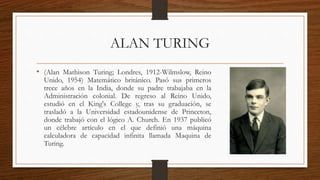 ALAN TURING
• (Alan Mathison Turing; Londres, 1912-Wilmslow, Reino
Unido, 1954) Matemático británico. Pasó sus primeros
trece años en la India, donde su padre trabajaba en la
Administración colonial. De regreso al Reino Unido,
estudió en el King's College y, tras su graduación, se
trasladó a la Universidad estadounidense de Princeton,
donde trabajó con el lógico A. Church. En 1937 publicó
un célebre artículo en el que definió una máquina
calculadora de capacidad infinita llamada Maquina de
Turing.
 