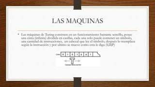 LAS MAQUINAS
• Las máquinas de Turing consisten en un funcionamiento bastante sencillo, posee
una cinta (infinita) dividida en casillas, cada una solo puede contener un símbolo,
una cantidad de instrucciones, un cabezal que lee el símbolo, después lo reemplaza
según la instrucción y por ultimo se mueve como esta le diga (I,D,P)
 