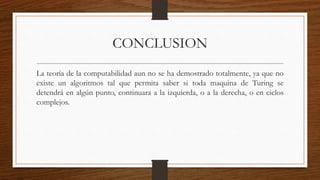 CONCLUSION
La teoría de la computabilidad aun no se ha demostrado totalmente, ya que no
existe un algoritmos tal que permita saber si toda maquina de Turing se
detendrá en algún punto, continuara a la izquierda, o a la derecha, o en ciclos
complejos.
 