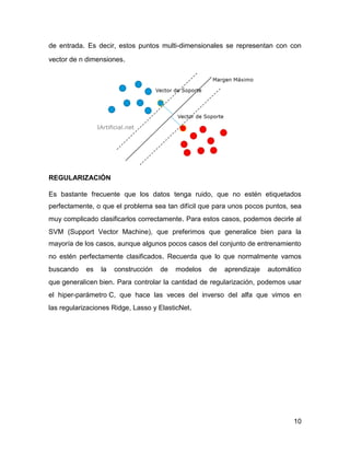 10
de entrada. Es decir, estos puntos multi-dimensionales se representan con con
vector de n dimensiones.
REGULARIZACIÓN
Es bastante frecuente que los datos tenga ruido, que no estén etiquetados
perfectamente, o que el problema sea tan difícil que para unos pocos puntos, sea
muy complicado clasificarlos correctamente. Para estos casos, podemos decirle al
SVM (Support Vector Machine), que preferimos que generalice bien para la
mayoría de los casos, aunque algunos pocos casos del conjunto de entrenamiento
no estén perfectamente clasificados. Recuerda que lo que normalmente vamos
buscando es la construcción de modelos de aprendizaje automático
que generalicen bien. Para controlar la cantidad de regularización, podemos usar
el hiper-parámetro C, que hace las veces del inverso del alfa que vimos en
las regularizaciones Ridge, Lasso y ElasticNet.
 