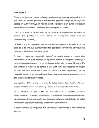 12
IDEA BÁSICA
Dado un conjunto de puntos, subconjunto de un conjunto mayor (espacio), en el
que cada uno de ellos pertenece a una de dos posibles categorías, un algoritmo
basado en SVM construye un modelo capaz de predecir si un punto nuevo (cuya
categoría desconocemos) pertenece a una categoría o a la otra.
Como en la mayoría de los métodos de clasificación supervisada, los datos de
entrada (los puntos) son vistos como un vector p-dimensional (una lista
ordenada de p números).
La SVM busca un hiperplano que separe de forma óptima a los puntos de una
clase de la de otra, que eventualmente han podido ser previamente proyectados a
un espacio de dimensionalidad superior.
En ese concepto de "separación óptima" es donde reside la característica
fundamental de las SVM: este tipo de algoritmos buscan el hiperplano que tenga la
máxima distancia (margen) con los puntos que estén más cerca de él mismo. Por
eso también a veces se les conoce a las SVM como clasificadores de margen
máximo. De esta forma, los puntos del vector que son etiquetados con una
categoría estarán a un lado del hiperplano y los casos que se encuentren en la
otra categoría estarán al otro lado.
Los algoritmos SVM pertenecen a la familia de los clasificadores lineales. También
pueden ser considerados un caso especial de la regularización de Tikhonov.
En la literatura de los SVMs, se llama atributo a la variable predictora
y característica a un atributo transformado que es usado para definir el hiperplano.
La elección de la representación más adecuada del universo estudiado, se realiza
mediante un proceso denominado selección de características.
Al vector formado por los puntos más cercanos al hiperplano se le llama vector de
soporte.
 