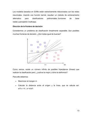 13
Los modelos basados en SVMs están estrechamente relacionados con las redes
neuronales. Usando una función kernel, resultan un método de entrenamiento
alternativo para clasificadores polinomiales, funciones de base
radial y perceptrón multicapa.
Elección de la frontera de decisión
Considermos un problema de clasificación linealmente separable; Son posibles
muchas fronteras de decisión. ¿Son todas igual de buenas?
Como vemos, existe un número infinito de posibles hiperplanos (líneas) que
realicen la clasificación pero, ¿cuál es la mejor y cómo la definimos?
Para ello debemos:
 Maximizar el margen m
 Calcular la distancia entre el orígen y la línea, que se calcula así:
w^t x = k ; x= k/w*t
 