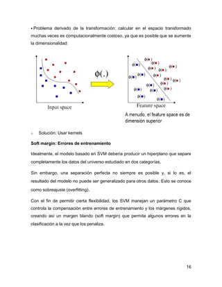 16
 Problema derivado de la transformación: calcular en el espacio transformado
muchas veces es computacionalmente costoso, ya que es posible que se aumente
la dimensionalidad:
o Solución: Usar kernels
Soft margin: Errores de entrenamiento
Idealmente, el modelo basado en SVM debería producir un hiperplano que separe
completamente los datos del universo estudiado en dos categorías.
Sin embargo, una separación perfecta no siempre es posible y, si lo es, el
resultado del modelo no puede ser generalizado para otros datos. Esto se conoce
como sobreajuste (overfitting).
Con el fin de permitir cierta flexibilidad, los SVM manejan un parámetro C que
controla la compensación entre errores de entrenamiento y los márgenes rígidos,
creando así un margen blando (soft margin) que permita algunos errores en la
clasificación a la vez que los penaliza.
 