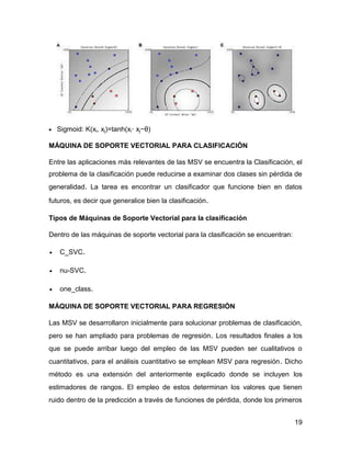 19
 Sigmoid: K(xi, xj)=tanh(xi· xj−θ)
MÁQUINA DE SOPORTE VECTORIAL PARA CLASIFICACIÓN
Entre las aplicaciones más relevantes de las MSV se encuentra la Clasificación, el
problema de la clasificación puede reducirse a examinar dos clases sin pérdida de
generalidad. La tarea es encontrar un clasificador que funcione bien en datos
futuros, es decir que generalice bien la clasificación.
Tipos de Máquinas de Soporte Vectorial para la clasificación
Dentro de las máquinas de soporte vectorial para la clasificación se encuentran:
 C_SVC.
 nu-SVC.
 one_class.
MÁQUINA DE SOPORTE VECTORIAL PARA REGRESIÓN
Las MSV se desarrollaron inicialmente para solucionar problemas de clasificación,
pero se han ampliado para problemas de regresión. Los resultados finales a los
que se puede arribar luego del empleo de las MSV pueden ser cualitativos o
cuantitativos, para el análisis cuantitativo se emplean MSV para regresión. Dicho
método es una extensión del anteriormente explicado donde se incluyen los
estimadores de rangos. El empleo de estos determinan los valores que tienen
ruido dentro de la predicción a través de funciones de pérdida, donde los primeros
 