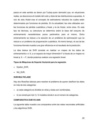 20
pasos en este sentido se dieron por Tuckey quien demostró que, en situaciones
reales, se desconoce el modelo del ruido y dista de las distribuciones supuestas. A
raíz de esto, Huber crea el concepto de estimadores robustos los cuales están
determinados por funciones de pérdida. En la actualidad, las más utilizadas son:
las funciones de pérdida cuadrática y lineal, y la de Huber, entre otras. En este
tipo de técnicas, su estructura se determina sobre la base del conjunto de
entrenamiento necesitándose pocos parámetros para el mismo. Dicho
entrenamiento se reduce a la solución de un problema de optimización que se
reduce a un problema de programación cuadrática. Al mismo tiempo, el uso de las
funciones Kernels muestra una gran eficiencia en el resultado de la predicción.
La idea básica de SVR consiste en realizar un mapeo de los datos de
entrenamiento x ∈ X, a un espacio de mayor dimensión F a través de un mapeo no
lineal φ: X → F, donde podemos realizar una regresión lineal.
Tipos de Máquinas de Soporte Vectorial para la regresión
 Epsilon_SVR.
 NU_SVR.
SVM MULTICLASE
Hay dos filosofías básicas para resolver el problema de querer clasificar los datos
en más de dos categorías:
 a) cada categoría es dividida en otras y todas son combinadas.
 b) se construyen k(k-1) / 2 modelos donde k es el número de categorías.
COMPARATIVA SVM VS ANN
La siguiente tabla muestra una comparativa entre las redes neuronales artificiales
y los algoritmos SVM.
 