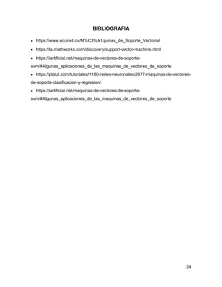 24
BIBLIOGRAFIA
 https://www.ecured.cu/M%C3%A1quinas_de_Soporte_Vectorial
 https://la.mathworks.com/discovery/support-vector-machine.html
 https://iartificial.net/maquinas-de-vectores-de-soporte-
svm/#Algunas_aplicaciones_de_las_maquinas_de_vectores_de_soporte
 https://platzi.com/tutoriales/1180-redes-neuronales/2677-maquinas-de-vectores-
de-soporte-clasificacion-y-regresion/
 https://iartificial.net/maquinas-de-vectores-de-soporte-
svm/#Algunas_aplicaciones_de_las_maquinas_de_vectores_de_soporte
 